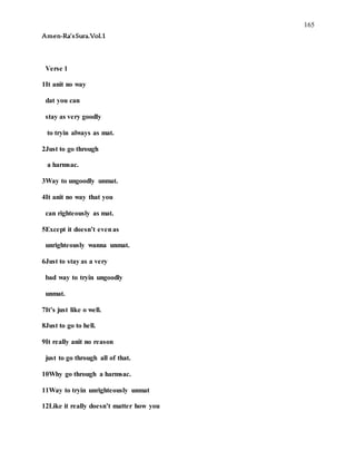165
Amen-Ra’sSura.Vol.1
Verse 1
1It anit no way
dat you can
stay as very goodly
to tryin always as mat.
2Just to go through
a harmsac.
3Way to ungoodly unmat.
4It anit no way that you
can righteously as mat.
5Except it doesn’t evenas
unrighteously wanna unmat.
6Just to stay as a very
bad way to tryin ungoodly
unmat.
7It’s just like o well.
8Just to go to hell.
9It really anit no reason
just to go through all of that.
10Why go through a harmsac.
11Way to tryin unrighteously unmat
12Like it really doesn’t matter how you
 