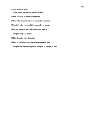 166
Amen-Ra’sSura.Vol.1
tryin wanna as very as smartly as mat.
13You can stay as a very harmsaced.
14Way of a misconception to unsmartly as unmat.
15So dat’s why you wouldn’t ungoodly as unmat.
16So just forget a wacc misconception way to
unrighteously as unmat.
17Like forget a wacc harmsac.
18Just to tryin forever,ever,never,everknow how
to tryin stay as very as goodly to tryin as always as mat.
 