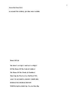 3
Amen-Ra’sSura.Vol.1
to eat;and if he is thirsty give him water to drink.
House Of Cod
The Kiwe’s or Crip’s! And Loc’s or Rip’s!
Of The House Of The Cods & Coddess!
The House Of The Clords & Clorddess!
That Crip the West! or Cee TheWest! W/S
A.B.C 3X ALTADENA BLOCC CRIPS BIG
DUBSAC/M.S DUBSAC/DEVON
WHITE,CripTee,LittleCrip Tee,Ace Rat, Big
 
