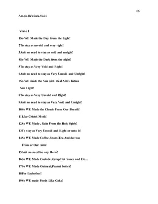 66
Amen-Ra’sSura.Vol.1
Verse 1
1So WE Made the Day From the Light!
2To stay as unvoid and very right!
3Anit no need to stay as void and unright!
4So WE Made the Dark from the night!
5To stay as Very Void and Right!
6Anit no need to stay as Very Unvoid and Unright!
7So WE made the Sun with Real Aztex Indian
Sun Light!
8To stay as Very Unvoid and Right!
9Anit no need to stay as Very Void and Unright!
10So WE Made the Clouds From Our Breath!
11Like Cristol Meth!
12So WE Made , Rain From the Holy Spirit!
13To stay as Very Unvoid and Right or unto it!
14So WE Made Coffee,Beans,Tea And dat was
From or Our Arm!
15Anit no need foe any Harm!
16So WE Made Coolade,Ketup,Hot Sauce and Etc…
17So WE Made Oatmeal,Peanut butter!
18For Eachother!
19So WE made Foods Like Cake!
 