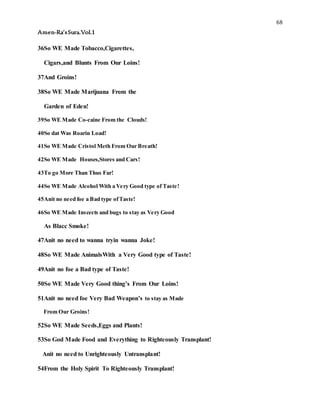 68
Amen-Ra’sSura.Vol.1
36So WE Made Tobacco,Cigarettes,
Cigars,and Blunts From Our Loins!
37And Groins!
38So WE Made Marijuana From the
Garden of Eden!
39So WE Made Co-caine From the Clouds!
40So dat Was Roarin Load!
41So WE Made Cristol Meth From Our Breath!
42So WE Made Houses,Stores and Cars!
43To go More Than Thus Far!
44So WE Made Alcohol With a Very Good type of Taste!
45Anit no need foe a Bad type ofTaste!
46So WE Made Inscects and bugs to stay as Very Good
As Blacc Smoke!
47Anit no need to wanna tryin wanna Joke!
48So WE Made AnimalsWith a Very Good type of Taste!
49Anit no foe a Bad type of Taste!
50So WE Made Very Good thing’s From Our Loins!
51Anit no need foe Very Bad Weapon’s to stay as Made
From Our Groins!
52So WE Made Seeds,Eggs and Plants!
53So God Made Food and Everything to Righteously Transplant!
Anit no need to Unrighteously Untransplant!
54From the Holy Spirit To Righteously Transplant!
 