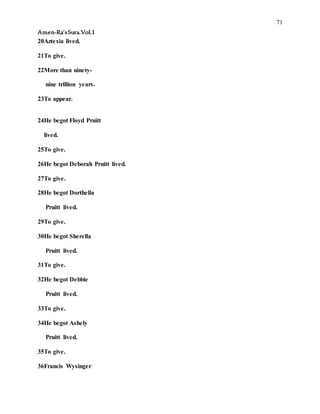 71
Amen-Ra’sSura.Vol.1
20Aztexia lived.
21To give.
22More than ninety-
nine trillion years.
23To appear.
24He begot Floyd Pruitt
lived.
25To give.
26He begot Deborah Pruitt lived.
27To give.
28He begot Dorthella
Pruitt lived.
29To give.
30He begot Sherella
Pruitt lived.
31To give.
32He begot Debbie
Pruitt lived.
33To give.
34He begot Ashely
Pruitt lived.
35To give.
36Francis Wysinger
 