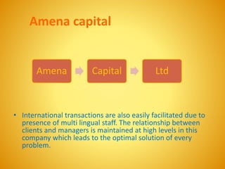 Amena capital
• International transactions are also easily facilitated due to
presence of multi lingual staff. The relationship between
clients and managers is maintained at high levels in this
company which leads to the optimal solution of every
problem.
Amena Capital Ltd
 