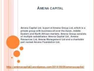AMENA CAPITAL 
Amena Capital Ltd. is part of Amena Group Ltd, which is a 
private group with business all over the Asian, middle 
Eastern and North African markets. Amena Group consists 
of multiple subsidiaries: Amena Capital Ltd , Amena 
Resources Ltd, Amena Management Ltd and a charitable 
part named Amena Foundation Ltd. 
http://amenacapital2.wordpress.com/2014/09/09/amena-capital/ 
 
