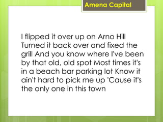 I flipped it over up on Arno Hill
Turned it back over and fixed the
grill And you know where I've been
by that old, old spot Most times it's
in a beach bar parking lot Know it
ain't hard to pick me up 'Cause it's
the only one in this town
Amena Capital
 