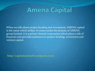 When we talk about project funding and investment, AMENA capital
is the name which strikes. It comes under the domain of AMENA
group limited, it is a private limited corporation which plays a role of
financier and provides assistance in project funding, investment and
venture capital.
http://capitalamena8.wordpress.com/
 