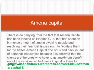 There is no denying from the fact that Amena Capital
has been labeled as Finance Guru that has spent an
immense amount of time in awaking people and
resolving their financial issues such to facilitate them
for the better. Amena Capital doe not stand back in fear
of personal insecurities because it is believed that the
clients are the ones who have to get maximum benefit
out of the services while Amena Capital is there to
serve.
Amena capital
http://wilsonandrew1.wordpress.com/2014/09/22/amen
a-capital-5/
 
