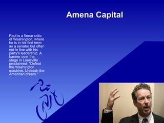 Amena Capital
Paul is a fierce critic
of Washington, where
he is in his first term
as a senator but often
not in line with his
party's leadership. A
banner over the
stage in Louisville
proclaimed: "Defeat
the Washington
machine. Unleash the
American dream."
 