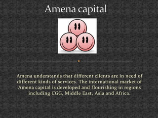 Amena understands that different clients are in need of
different kinds of services. The international market of
Amena capital is developed and flourishing in regions
including CGG, Middle East, Asia and Africa.
 
