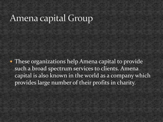  These organizations help Amena capital to provide
such a broad spectrum services to clients. Amena
capital is also known in the world as a company which
provides large number of their profits in charity.
 