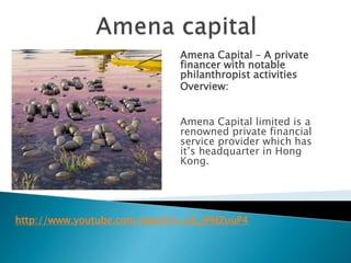 Amena Capital – A private 
financer with notable 
philanthropist activities 
Overview: 
Amena Capital limited is a 
renowned private financial 
service provider which has 
it’s headquarter in Hong 
Kong. 
http://www.youtube.com/watch?v=2Z_JPMZuuP4 
 