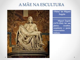 A MÃE NA ESCULTURA
“Piéta” de Miguel
Ângelo
Miguel Ângelo
(1475-1564) foi um
pintor, escultor,
arquitecto e poeta
renascentista
italiano.
 