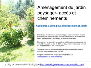 Le blog de la rénovation écologique http://www.logement-eco-responsable.com/
Comparez 5 devis pour aménagement de jardin
On distingue deux types de revêtements pour les cheminement et accès-
les revêtements étanches posés sur une dalle coulée et les revêtements
poreux qui permettent l'écoulement et l'infiltration des eaux.
Généralement on considère la deuxième solution plus écologique car elle
permet de réduire le besoin de débit de récupération des eaux et permet
une absorption douce des eaux de pluie.
Ce type de solution nécessitera des aménagements supplémentaires
comme la noue paysagère par exemple
Pour plus d'informations, je vous conseille l'article sur
l'aménagement d'un jardin écologique.
Aménagement du jardin
paysager- accès et
cheminements
 
