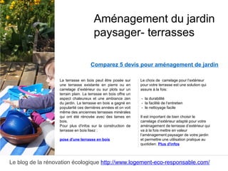 Le blog de la rénovation écologique http://www.logement-eco-responsable.com/
Comparez 5 devis pour aménagement de jardin
La terrasse en bois peut être posée sur
une terrasse existante en pierre ou en
carrelage d’extérieur ou sur plots sur un
terrain plain. La terrasse en bois offre un
aspect chaleureux et une ambiance zen
du jardin. La terrasse en bois a gagné en
popularité ces dernières années et on voit
même des anciennes terrasses minérales
qui ont été rénovée avec des lames en
bois.
Pour plus d'infos sur la construction de
terrasse en bois lisez :
pose d'une terrasse en bois
Aménagement du jardin
paysager- terrasses
Le choix de carrelage pour l’extérieur
pour votre terrasse est une solution qui
assure à la fois:
- la durabilité
- la facilité de l’entretien
- le nettoyage facile
Il est important de bien choisir le
carrelage d’extérieur adapté pour votre
aménagement de terrasse d’extérieur qui
va à la fois mettre en valeur
l’aménagement paysager de votre jardin
et permettre une utilisation pratique au
quotidien. Plus d'infos
 