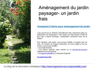 Le blog de la rénovation écologique http://www.logement-eco-responsable.com/
Comparez 5 devis pour aménagement de jardin
L’eau permet de se rafraîchir naturellement l’été, notamment grâce au
phénomène de l’évaporation. Pour passer de l’état liquide à l’état de
gaz l’eau a besoin d’énergie. L’évaporation consomme donc de la
chaleur.
Pour rafraîchir votre jardin, vous pouvez installer un espace avec de
l’eau. En fonction de l’espace disponible, de votre budget et de vos
envies, vous pouvez installer
- une simple fontaine,
- une piscine enterrée -lisez l'article sur la sécurité de la piscine
enterrée et son pdf associé
- une piscine naturelle ou un étang de baignade
Un jardin frais l'été
Aménagement du jardin
paysager- un jardin
frais
 