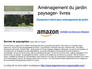 Le blog de la rénovation écologique http://www.logement-eco-responsable.com/
Comparez 5 devis pour aménagement de jardin
Secrets de paysagistes auteur Alain le Touquin
Ce livre porte un regard sur la création contemporaine dans le domaine des jardins. Sont réunis ici 13 jardins privés,
méconnus, nés de la main de paysagistes de renom : Louis Benech, Fernando Caruncho, Pascal Cribier, Jinny Blom,
Dominique Lafourcade, Vladimir Sitta... Qu'ils soient en France, Espagne, Belgique, Allemagne, ou encore aux Caraïbes, et
aux Etats-Unis, en Australie et en Nouvelle-Zélande, ces jardins témoignent d'une diversité à la fois horticole et
conceptuelle : ils sont nés d'une envie, celle du propriétaire des lieux ; ils sont le fruit d'une vision, celle du paysagiste. Pour
chacun d'eux, le créateur - le paysagiste lui-même - revient sur les étapes qui ont donné vie au jardin. Plan et croquis à
l'appui, il détaille les attentes du commanditaire, l'axe créatif de son projet, les nécessaires contraintes imposées par le client
ou la morphologie du terrain, les imprévus de la mise en oeuvre... Un cheminement créatif superbement mis en images par
les promenades photographiques d'Alain Le Toquin.
Aménagement du jardin
paysager- livres
Acheter ce livre sur Amazon
 