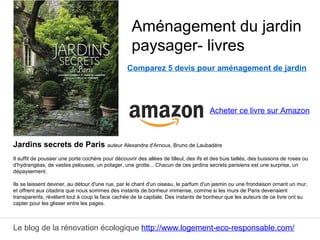 Le blog de la rénovation écologique http://www.logement-eco-responsable.com/
Comparez 5 devis pour aménagement de jardin
Jardins secrets de Paris auteur Alexandra d'Arnoux, Bruno de Laubadère
Il suffit de pousser une porte cochère pour découvrir des allées de tilleul, des ifs et des buis taillés, des buissons de roses ou
d'hydrangéas, de vastes pelouses, un potager, une grotte... Chacun de ces jardins secrets parisiens est une surprise, un
dépaysement.
Ils se laissent deviner, au détour d'une rue, par le chant d'un oiseau, le parfum d'un jasmin ou une frondaison ornant un mur,
et offrent aux citadins que nous sommes des instants de bonheur immense, comme si les murs de Paris devenaient
transparents, révélant tout à coup la face cachée de la capitale. Des instants de bonheur que les auteurs de ce livre ont su
capter pour les glisser entre les pages.
Aménagement du jardin
paysager- livres
Acheter ce livre sur Amazon
 