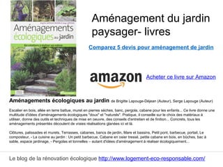 Le blog de la rénovation écologique http://www.logement-eco-responsable.com/
Comparez 5 devis pour aménagement de jardin
Aménagements écologiques au jardin de Brigitte Lapouge-Déjean (Auteur), Serge Lapouge (Auteur)
Escalier en bois, allée en terre battue, muret en pierres sèches, banc, pergola, cabane pour les enfants... Ce livre donne une
multitude d'idées d'aménagements écologiques "doux" et "naturels". Pratique, il conseille sur le choix des matériaux à
utiliser, donne des outils et techniques de mise en oeuvre, des conseils d'entretien et de finition... Concrets, tous les
aménagements présentés découlent de vraies réalisations glanées ici et là.
Clôtures, palissades et murets, Terrasses, cabanes, bancs de jardin, Mare et bassins, Petit pont, barbecue, portail, Le
composteur, - La cuisine au jardin : Un petit barbecue, Cabane en osier tressé, petite cabane en bois, en bûches, bac à
sable, espace jardinage, - Pergolas et tonnelles – autant d'idées d'aménagement à réaliser écologiquement...
Aménagement du jardin
paysager- livres
Acheter ce livre sur Amazon
 
