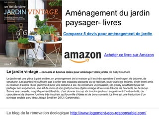 Le blog de la rénovation écologique http://www.logement-eco-responsable.com/
Comparez 5 devis pour aménagement de jardin
Le jardin vintage – conseils et bonnes idées pour aménager votre jardin de Sally Couthard
Le jardin est une pièce à part entière, un prolongement de la maison qu’il est très agréable d’aménager, de décorer, de
structurer. Les plantes ne suffisent pas à créer des espaces plaisants où se reposer, jouer avec les enfants, dîner entre amis
ou réaliser d’autres rêves (comme d’avoir une cabane à soi, de construire un poulailler, etc.) Sally Coulthard nous fait
partager son expérience, son art de vivre et son goût pour les objets vintage et tous ces trésors de brocante ou de récup.
Suivre ses conseils, magnifiquement illustrés, c’est donner à coup sûr à notre jardin un supplément d’authenticité, de
caractère et de charme. Un livre très inspirant qui fourmille d’idées et de bons conseils. Le livre est une traduction d’un
ouvrage anglais paru chez Jacqui Small en 2012 (Gardenalia).
Aménagement du jardin
paysager- livres
Acheter ce livre sur Amazon
 