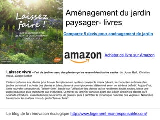 Le blog de la rénovation écologique http://www.logement-eco-responsable.com/
Comparez 5 devis pour aménagement de jardin
Laissez vivre – l'art de jardiner avec des plantes qui se ressemblent toutes seules de Jonas Reif, Christian
Kress, Jürgen Becker
Faites confiance aux plantes pour trouver l'emplacement qui leur convient le mieux ! Avant, la conception ordinaire des
jardins consistait à acheter des plantes et à les planter à un emplacement déterminé selon un schéma définitif. Aujourd'hui,
cette nouvelle conception du "laisser-faire", basée sur l'utilisation des plantes qui se ressèment toutes seules, laisse une
place beaucoup plus importante aux évolutions. Le travail du jardinier consiste avant tout à bien choisir les plantes qu'il
souhaite introduire, essentiellement sous forme de graines, puis à contrôler la dynamique naturelle des végétaux. Naturel et
hasard sont les maîtres mots du jardin "laissez faire".
Aménagement du jardin
paysager- livres
Acheter ce livre sur Amazon
 