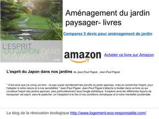 Le blog de la rénovation écologique http://www.logement-eco-responsable.com/
Comparez 5 devis pour aménagement de jardin
L'esprit du Japon dans nos jardins de Jean-Paul Pigeat, Jean-Paul Pigeat
" C'est ainsi que j'ai conçu ce livre : ne pas copier servilement les poncifs du jardin japonais, mais en rechercher l'esprit, pour
l'adapter à notre nature et à nos sensibilités " Jean-Paul Pigeat. Jean-Paul Pigeat s'attache à révéler dans ce livre ce qui
constitue l'esprit des jardins japonais, plus particulièrement sous l'angle esthétique. Il explore ainsi les différentes façons de
transposer cet esprit, sans le pasticher, en l'adaptant à la fois à nos conditions climatiques et à notre mentalité occidentale.
Aménagement du jardin
paysager- livres
Acheter ce livre sur Amazon
 