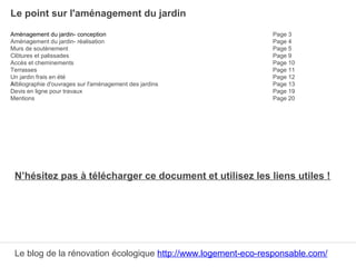 Le point sur l'aménagement du jardin
Aménagement du jardin- conception Page 3
Aménagement du jardin- réalisation Page 4
Murs de soutènement Page 5
Clôtures et palissades Page 9
Accès et cheminements Page 10
Terrasses Page 11
Un jardin frais en été Page 12
AIbliographie d'ouvrages sur l'aménagement des jardins Page 13
Devis en ligne pour travaux Page 19
Mentions Page 20
N’hésitez pas à télécharger ce document et utilisez les liens utiles !
Le blog de la rénovation écologique http://www.logement-eco-responsable.com/
 