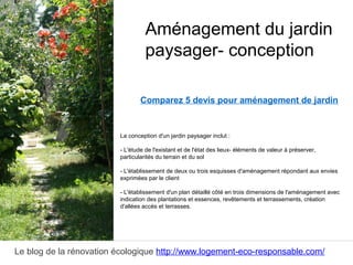 Le blog de la rénovation écologique http://www.logement-eco-responsable.com/
Comparez 5 devis pour aménagement de jardin
La conception d'un jardin paysager inclut :
- L'étude de l'existant et de l'état des lieux- éléments de valeur à préserver,
particularités du terrain et du sol
- L'établissement de deux ou trois esquisses d'aménagement répondant aux envies
exprimées par le client
- L'établissement d'un plan détaillé côté en trois dimensions de l'aménagement avec
indication des plantations et essences, revêtements et terrassements, création
d'allées accès et terrasses.
Aménagement du jardin
paysager- conception
 