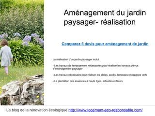 Le blog de la rénovation écologique http://www.logement-eco-responsable.com/
Comparez 5 devis pour aménagement de jardin
La réalisation d'un jardin paysager inclut :
- Les travaux de terrassement nécessaires pour réaliser les travaux prévus
d'aménagement paysager
- Les travaux nécessaire pour réaliser les allées, accès, terrasses et espaces verts
- La plantation des essences à haute tiges, arbustes et fleurs
Aménagement du jardin
paysager- réalisation
 