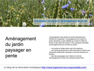 Le blog de la rénovation écologique http://www.logement-eco-responsable.com/
Comparez 5 devis pour aménagement de jardin
L’aménagement des jardins en pente nécessite plus
d’efforts et d’expertise. L’aménagement d’un jardin en
pente nécessite un plan détaillé qui montre le détail du
terrain et ses côtes de niveaux. Voici quelques exemples
d’aménagements pour terrains en pente:
- une partie en faible pente avec de la pelouse
- une partie terrassée pour créer des jardins à thème aux
ambiances différentes, terrasses ou encore fontaines ou
bassins
- des talus paysagers pour réduire le coût de
l’aménagement et créer une ambiance jardin libre…
Aménagement
du jardin
paysager en
pente
 