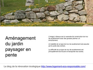 Le blog de la rénovation écologique http://www.logement-eco-responsable.com/
Comparez 5 devis pour aménagement de jardin
L'image ci dessus est un exemple de construction de mur
de soutènement avec des grosses pierres- un
enrochement.
LA stabilité de ce type de mur de soutènement est assurée
par le poids des rochers.
La difficulté de ce type de mur de soutènement est
principalement de trouver et transporter les roches.
Aménagement
du jardin
paysager en
pente
 