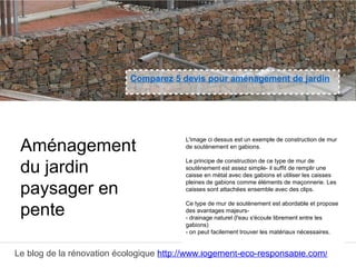 Le blog de la rénovation écologique http://www.logement-eco-responsable.com/
Comparez 5 devis pour aménagement de jardin
L'image ci dessus est un exemple de construction de mur
de soutènement en gabions.
Le principe de construction de ce type de mur de
soutènement est assez simple- il suffit de remplir une
caisse en métal avec des gabions et utiliser les caisses
pleines de gabions comme éléments de maçonnerie. Les
caisses sont attachées ensemble avec des clips.
Ce type de mur de soutènement est abordable et propose
des avantages majeurs-
- drainage naturel (l'eau s'écoule librement entre les
gabions)
- on peut facilement trouver les matériaux nécessaires.
Aménagement
du jardin
paysager en
pente
 