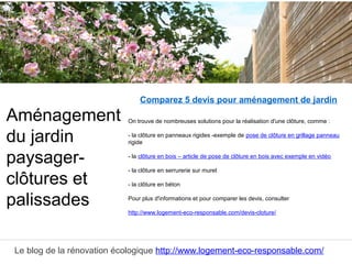 Le blog de la rénovation écologique http://www.logement-eco-responsable.com/
Comparez 5 devis pour aménagement de jardin
On trouve de nombreuses solutions pour la réalisation d'une clôture, comme :
- la clôture en panneaux rigides -exemple de pose de clôture en grillage panneau
rigide
- la clôture en bois – article de pose de clôture en bois avec exemple en vidéo
- la clôture en serrurerie sur muret
- la clôture en béton
Pour plus d'informations et pour comparer les devis, consulter
http://www.logement-eco-responsable.com/devis-cloture/
Aménagement
du jardin
paysager-
clôtures et
palissades
 
