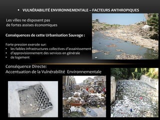 Conséquences de cette Urbanisation Sauvage : Forte pression exercée sur: 
•les faibles infrastructures collectives d’assainissement 
•d’approvisionnement des services en générale 
•de logement Conséquence Directe: Accentuation de la Vulnérabilité Environnementale 
VULNÉRABILITÉ ENVIRONNEMENTALE – FACTEURS ANTHROPIQUES 
Les villes ne disposent pas de fortes assises économiques  