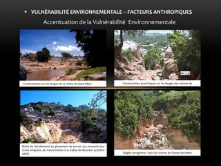 Accentuation de la Vulnérabilité Environnementale 
VULNÉRABILITÉ ENVIRONNEMENTALE – FACTEURS ANTHROPIQUES 
Constructions sur les berges de la rivière de Saint-Marc a rivière 
Niche de décollement du glissement de terrain qui ensevelit plus d’une vingtaine de maisonnettes à la Vallée de Bourdon (octobre 2003) 
Constructions anarchiques sur les berges des ravines de 
Dégâts enregistrés dans les ravines de Fonds-Verrettes  