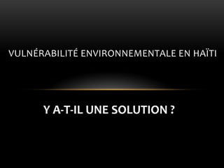 Y A-T-IL UNE SOLUTION ? 
VULNÉRABILITÉ ENVIRONNEMENTALE EN HAÏTI  