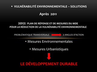 LE DÉVELOPPEMENT DURABLE 
PROBLÉMATIQUE TRANSVERSALE 2 ANGLES D’ACTION 
•Mesures Environnementales 
•Mesures Urbanistiques 
VULNÉRABILITÉ ENVIRONNEMENTALE – SOLUTIONS 
Après 2011 
2012: PLAN DE RÉPONSE ET DE MESURES DU MDE POUR LA RÉDUCTION DE LA VULNÉRABILITÉ ENVIRONNEMENTALE  