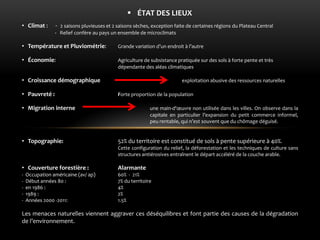 ÉTAT DES LIEUX 
•Climat : - 2 saisons pluvieuses et 2 saisons sèches, exception faite de certaines régions du Plateau Central - Relief confère au pays un ensemble de microclimats 
•Température et Pluviométrie: Grande variation d’un endroit à l’autre 
•Économie: Agriculture de subsistance pratiquée sur des sols à forte pente et très dépendante des aléas climatiques 
•Croissance démographique exploitation abusive des ressources naturelles 
•Pauvreté : Forte proportion de la population 
•Migration interne une main-d'oeuvre non utilisée dans les villes. On observe dans la capitale en particulier l’expansion du petit commerce informel, peu rentable, qui n’est souvent que du chômage déguisé. 
•Topographie: 52% du territoire est constitué de sols à pente supérieure à 40%. Cette configuration du relief, la déforestation et les techniques de culture sans structures antiérosives entraînent le départ accéléré de la couche arable. 
•Couverture forestière : Alarmante - Occupation américaine (av/ ap) 60% - 21% - Début années 80 : 7% du territoire - en 1986 : 4% - 1989 : 2% - Années 2000 -2011: 1.5% Les menaces naturelles viennent aggraver ces déséquilibres et font partie des causes de la dégradation de l’environnement.  