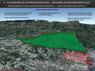 VULNÉRABILITÉ ENVIRONNEMENTALE – MESURES ENVIRONNEMENTALES 
•Bois de Chêne et ses affluents comme point d’entrée de l’action gouvernementale 
• Mesures de réduction des inondations 
•La constitution d’une ceinture verte sur le Morne l’Hôpital 
•La prévention des dommages : système d’alerte précoce et plans de contingence 
•Mesures de gestion de déchets dans le réseau de drainage urbain 
LE PLAN D’INTERVENTION PROPOSÉ 
1- PROGRAMME DE GESTION DES BASSINS VERSANTS – « SOVÉ LAVI NAN MÒN LOPITAL »  