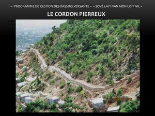•Bois de Chêne et ses affluents comme point d’entrée de l’action gouvernementale 
• Mesures de réduction des inondations 
•La constitution d’une ceinture verte sur le Morne l’Hôpital 
LE 
1- PROGRAMME DE GESTION DES BASSINS VERSANTS – « SOVÉ LAVI NAN MÒN LOPITAL » 
LE CORDON PIERREUX  