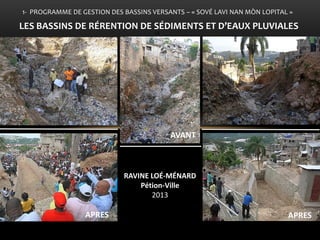 •Bois de Chêne et ses affluents comme point d’entrée de l’action gouvernementale 
• Mesures de réduction des inondations 
LE 
1- PROGRAMME DE GESTION DES BASSINS VERSANTS – « SOVÉ LAVI NAN MÒN LOPITAL » 
LES BASSINS DE RÉRENTION DE SÉDIMENTS ET D’EAUX PLUVIALES 
RAVINE LOÉ-MÉNARD Pétion-Ville 2013 
APRES 
APRES 
AVANT  