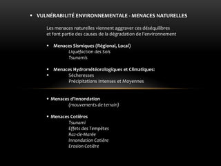 VULNÉRABILITÉ ENVIRONNEMENTALE - MENACES NATURELLES 
Les menaces naturelles viennent aggraver ces déséquilibres et font partie des causes de la dégradation de l’environnement 
Menaces Sismiques (Régional, Local) Liquéfaction des Sols Tsunamis 
Menaces Hydrométéorologiques et Climatiques: 
 Sécheresses Précipitations Intenses et Moyennes 
Menaces d’Innondation (mouvements de terrain) 
Menaces Cotiêres Tsunami Effets des Tempêtes Raz-de-Marée Innondation Cotiêre Erosion Cotiêre  