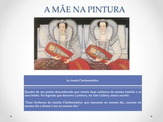 A MÃE NA PINTURA
As irmãs Cholmondeley
Quadro de um pintor desconhecido que retrata duas senhoras da mesma família e os
seus bebés. Na legenda que descreve a pintura, no Tate Gallery, estava escrito:
"Duas Senhoras da família Cholmondeley que nasceram no mesmo dia, casaram no
mesmo dia e deram à luz no mesmo dia."
 