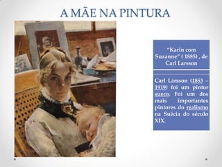 A MÃE NA PINTURA
“Karin com
Suzanne” ( 1885) , de
Carl Larsson
Carl Larsson (1853 –
1919) foi um pintor
sueco. Foi um dos
mais importantes
pintores do realismo
na Suécia do século
XIX.
 