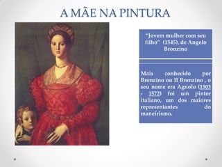 A MÃE NA PINTURA
“Jovem mulher com seu
filho” (1545), de Angelo
Bronzino
Mais conhecido por
Bronzino ou Il Bronzino , o
seu nome era Agnolo (1503
- 1572) foi um pintor
italiano, um dos maiores
representantes do
maneirismo.
 