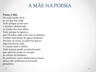 A MÃE NA POESIA
Poema à Mãe
No mais fundo de ti,
eu sei que traí, mãe.
Tudo porque já não sou
o menino adormecido
no fundo dos teus olhos.
Tudo porque tu ignoras
que há leitos onde o frio não se demora
e noites rumorosas de águas matinais.
Por isso, às vezes, as palavras que te
digo são duras, mãe,
e o nosso amor é infeliz.
Tudo porque perdi as rosas brancas
que apertava junto ao coração
no retrato da moldura.
Se soubesses como ainda amo as rosas,
talvez não enchesses as horas de
pesadelos.
 