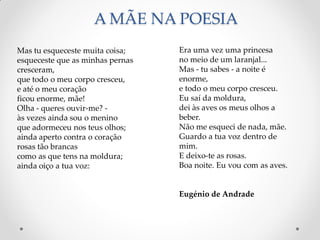 Mas tu esqueceste muita coisa;
esqueceste que as minhas pernas
cresceram,
que todo o meu corpo cresceu,
e até o meu coração
ficou enorme, mãe!
Olha - queres ouvir-me? -
às vezes ainda sou o menino
que adormeceu nos teus olhos;
ainda aperto contra o coração
rosas tão brancas
como as que tens na moldura;
ainda oiço a tua voz:
Era uma vez uma princesa
no meio de um laranjal...
Mas - tu sabes - a noite é
enorme,
e todo o meu corpo cresceu.
Eu saí da moldura,
dei às aves os meus olhos a
beber.
Não me esqueci de nada, mãe.
Guardo a tua voz dentro de
mim.
E deixo-te as rosas.
Boa noite. Eu vou com as aves.
Eugénio de Andrade
A MÃE NA POESIA
 