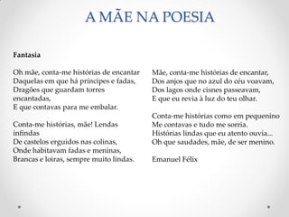 A MÃE NA POESIA
Mãe, conta-me histórias de encantar,
Dos anjos que no azul do céu voavam,
Dos lagos onde cisnes passeavam,
E que eu revia à luz do teu olhar.
Conta-me histórias como em pequenino
Me contavas e tudo me sorria.
Histórias lindas que eu atento ouvia...
Oh que saudades, mãe, de ser menino.
Emanuel Félix
Fantasia
Oh mãe, conta-me histórias de encantar
Daquelas em que há príncipes e fadas,
Dragões que guardam torres
encantadas,
E que contavas para me embalar.
Conta-me histórias, mãe! Lendas
infindas
De castelos erguidos nas colinas,
Onde habitavam fadas e meninas,
Brancas e loiras, sempre muito lindas.
 