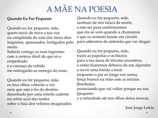 A MÃE NA POESIA
Quando eu for pequeno, mãe,
nenhum de nós falará da morte,
a não ser para confirmarmos
que ela só vem quando a chamamos
e que os animais fazem um círculo
para sabermos de antemão que vai chegar.
Quando eu for pequeno, mãe,
trarei as papoilas e os búzios
para a tua mesa de tricotar encontros,
e então ficaremos debaixo de um alpendre
a ouvir uma banda a tocar
enquanto o pai ao longe nos acena,
lenço branco na mão com as iniciais
[bordadas,
anunciando que vai voltar porque eu sou
[pequeno
e a orfandade até nos olhos deixa marcas.
José Jorge Letria
Quando Eu For Pequeno
Quando eu for pequeno, mãe,
quero ouvir de novo a tua voz
na campânula de som dos meus dias
inquietos, apressados, fustigados pelo
medo.
Subirás comigo as ruas íngremes
com a certeza dócil de que só o
empedrado
e o cansaço da subida
me entregarão ao sossego do sono.
Quando eu for pequeno, mãe,
os teus olhos voltarão a ver
nem que seja o fio do destino
desenhado por uma estrela cadente
no cetim azul das tardes
sobre a baía dos veleiros imaginados.
 