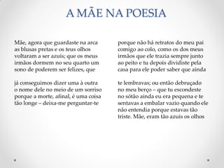 A MÃE NA POESIA
porque não há retratos do meu pai
comigo ao colo, como os dos meus
irmãos que ele trazia sempre junto
ao peito e tu depois dividiste pela
casa para ele poder saber que ainda
te lembravas; ou então debruçado
no meu berço – que tu escondeste
no sótão ainda eu era pequena e te
sentavas a embalar vazio quando ele
não entendia porque estavas tão
triste. Mãe, eram tão azuis os olhos
Mãe, agora que guardaste na arca
as blusas pretas e os teus olhos
voltaram a ser azuis; que os meus
irmãos dormem no seu quarto um
sono de poderem ser felizes, que
já conseguimos dizer uma à outra
o nome dele no meio de um sorriso
porque a morte, afinal, é uma coisa
tão longe – deixa-me perguntar-te
 