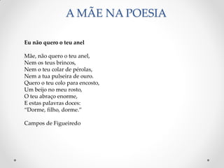A MÃE NA POESIA
Eu não quero o teu anel
Mãe, não quero o teu anel,
Nem os teus brincos,
Nem o teu colar de pérolas,
Nem a tua pulseira de ouro.
Quero o teu colo para encosto,
Um beijo no meu rosto,
O teu abraço enorme,
E estas palavras doces:
“Dorme, filho, dorme.”
Campos de Figueiredo
 